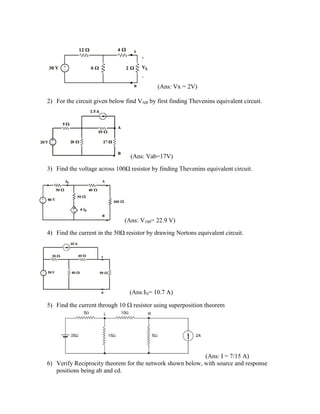 (Ans: Vx = 2V)
2) For the circuit given below find VAB by first finding Thevenins equivalent circuit.
(Ans: Vab=17V)
3) Find the voltage across 100Ω resistor by finding Thevenins equivalent circuit.
(Ans: V100= 22.9 V)
4) Find the current in the 50Ω resistor by drawing Nortons equivalent circuit.
(Ans:IN= 10.7 A)
5) Find the current through 10 resistor using superposition theorem
(Ans: I = 7/15 A)
6) Verify Reciprocity theorem for the network shown below, with source and response
positions being ab and cd.
 