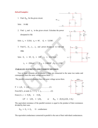 Solved Examples:
1. Find for the given circuit.
Soln : 14.4Ω
2. Find and in the given circuit. Calculate the power
dissipated in 3Ω.
Soln : = 3.33 , = 4 , = 5.33 .
3. Find , , , and power dissipated in 12Ω and
40Ω.
Soln : = 5 , = 10 , = 416.7 ,
= 250 , = 2.083 , = 2.5 .
PARALLEL ELEMENTS AND CURRENT DIVISION
Two or more elements are in parallel if they are connected to the same two nodes and
consequently have the same voltage across them.
The parallel connected elements have the same voltage across them.
= = ……………………………(1)
From KCL, at node A, = + …………….(2)
From (1) , = / + /
/ = 1/ + 1/ or = ( )/( + )
The equivalent resistance of the parallel resistors is equal to the product of their resistances
divided by their sum.
= + G : conductance
The equivalent conductance connected in parallel is the sum of their individual conductances.
 