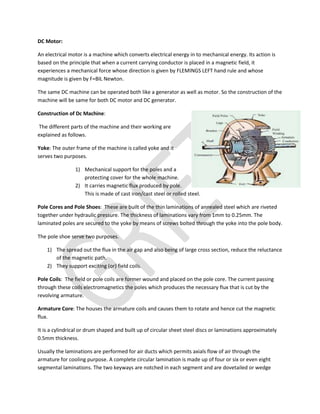 DC Motor:
An electrical motor is a machine which converts electrical energy in to mechanical energy. Its action is
based on the principle that when a current carrying conductor is placed in a magnetic field, it
experiences a mechanical force whose direction is given by FLEMINGS LEFT hand rule and whose
magnitude is given by F=BIL Newton.
The same DC machine can be operated both like a generator as well as motor. So the construction of the
machine will be same for both DC motor and DC generator.
Construction of Dc Machine:
The different parts of the machine and their working are
explained as follows.
Yoke: The outer frame of the machine is called yoke and it
serves two purposes.
1) Mechanical support for the poles and a
protecting cover for the whole machine.
2) It carries magnetic flux produced by pole.
This is made of cast iron/cast steel or rolled steel.
Pole Cores and Pole Shoes: These are built of the thin laminations of annealed steel which are riveted
together under hydraulic pressure. The thickness of laminations vary from 1mm to 0.25mm. The
laminated poles are secured to the yoke by means of screws bolted through the yoke into the pole body.
The pole shoe serve two purposes.
1) The spread out the flux in the air gap and also being of large cross section, reduce the reluctance
of the magnetic path.
2) They support exciting (or) field coils.
Pole Coils: The field or pole coils are former wound and placed on the pole core. The current passing
through these coils electromagnetics the poles which produces the necessary flux that is cut by the
revolving armature.
Armature Core: The houses the armature coils and causes them to rotate and hence cut the magnetic
flux.
It is a cylindrical or drum shaped and built up of circular sheet steel discs or laminations approximately
0.5mm thickness.
Usually the laminations are performed for air ducts which permits axials flow of air through the
armature for cooling purpose. A complete circular lamination is made up of four or six or even eight
segmental laminations. The two keyways are notched in each segment and are dovetailed or wedge
 