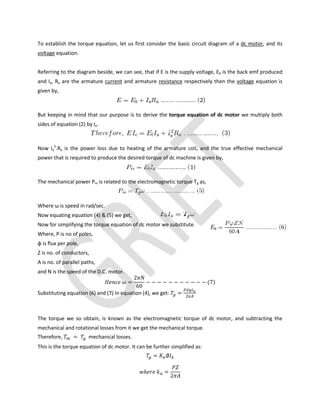 To establish the torque equation, let us first consider the basic circuit diagram of a dc motor, and its
voltage equation.
Referring to the diagram beside, we can see, that if E is the supply voltage, Eb is the back emf produced
and Ia, Ra are the armature current and armature resistance respectively then the voltage equation is
given by,
But keeping in mind that our purpose is to derive the torque equation of dc motor we multiply both
sides of equation (2) by Ia.
Now Ia
2
.Ra is the power loss due to heating of the armature coil, and the true effective mechanical
power that is required to produce the desired torque of dc machine is given by,
The mechanical power Pm is related to the electromagnetic torque Tg as,
Where ω is speed in rad/sec.
Now equating equation (4) & (5) we get,
Now for simplifying the torque equation of dc motor we substitute.
Where, P is no of poles,
φ is flux per pole,
Z is no. of conductors,
A is no. of parallel paths,
and N is the speed of the D.C. motor.
=
2
60
− − − − − − − − − − − (7)
Substituting equation (6) and (7) in equation (4), we get: = 2
The torque we so obtain, is known as the electromagnetic torque of dc motor, and subtracting the
mechanical and rotational losses from it we get the mechanical torque.
Therefore, = mechanical losses.
This is the torque equation of dc motor. It can be further simplified as:
= ∅
ℎ =
2
 
