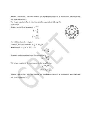 Which is constant for a particular machine and therefore the torque of dc motor varies with only flux φ
and armature current Ia.
The Torque equation of a dc motor can also be explained considering the
figure below.
Here we can see Area per pole =
=
=
2
Current / conductor = /
Therefore, force per conductor = = /
Now torque = . = . /
=
2
Hence the total torque developed of a dc machine is,
=
2
This torque equation of dc motor can be further simplified as:
= ∅
where =
Which is constant for a particular machine and therefore the torque of dc motor varies with only flux φ
and armature current Ia.
 