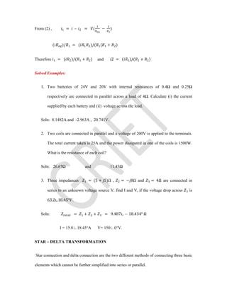 From (2) , = – = ( − )
( )/ = ( )/( ( + )
Therefore = ( )/( + ) and 2 = ( )/( + )
Solved Examples:
1. Two batteries of 24V and 20V with internal resistances of 0.4Ω and 0.25Ω
respectively are connected in parallel across a load of 4Ω. Calculate (i) the current
supplied by each battery and (ii) voltage across the load.
Soln: 8.1482A and -2.963A , 20.741V.
2. Two coils are connected in parallel and a voltage of 200V is applied to the terminals.
The total current taken is 25A and the power dissipated in one of the coils is 1500W.
What is the resistance of each coil?
Soln: 26.67Ω and 11.43Ω
3. Three impedances = (5 + 5)Ω , = − 8Ω and = 4Ω are connected in
series to an unknown voltage source V. find I and V, if the voltage drop across is
63.2∟18.45° .
Soln: = + + = 9.487∟ − 18.434° Ω
I = 15.8∟18.45°A V= 150∟0°V.
STAR – DELTA TRANSFORMATION
Star connection and delta connection are the two different methods of connecting three basic
elements which cannot be further simplified into series or parallel.
 