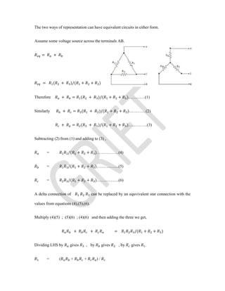 The two ways of representation can have equivalent circuits in either form.
Assume some voltage source across the terminals AB.
= +
= ( + )/( + + )
Therefore + = ( + )/( + + )…………(1)
Similarly + = ( + )/( + + )…………(2)
+ = ( + )/( + + )…………..(3)
Subtracting (2) from (1) and adding to (3) ,
= /( + + )…………….(4)
= /( + + )…………….(5)
= /( + + )…………….(6)
A delta connection of can be replaced by an equvivalent star connection with the
values from equations (4),(5),(6).
Multiply (4)(5) ; (5)(6) ; (4)(6) and then adding the three we get,
+ + = /( + + )
Dividing LHS by gives , by gives , by gives .
= ( + + ) /
 