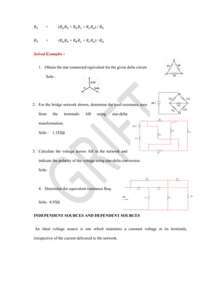 = ( + + ) /
= ( + + ) /
Solved Examples :
1. Obtain the star connected equivalent for the given delta circuit.
Soln :
2. For the bridge network shown, determine the total resistance seen
from the terminals AB using star-delta
transformation.
Soln: 1.182Ω
3. Calculate the voltage across AB in the network and
indicate the polarity of the voltage using star-delta conversion.
Soln:
4. Determine the equivalent resistance Req.
Soln: 4.93Ω
INDEPENDENT SOURCES AND DEPENDENT SOURCES
An ideal voltage source is one which maintains a constant voltage at its terminals,
irrespective of the current delivered to the network.
 