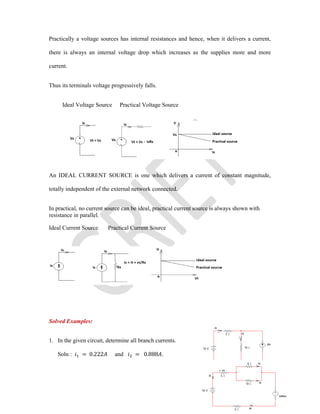 Practically a voltage sources has internal resistances and hence, when it delivers a current,
there is always an internal voltage drop which increases as the supplies more and more
current.
Thus its terminals voltage progressively falls.
Ideal Voltage Source Practical Voltage Source
An IDEAL CURRENT SOURCE is one which delivers a current of constant magnitude,
totally independent of the external network connected.
In practical, no current source can be ideal, practical current source is always shown with
resistance in parallel.
Ideal Current Source Practical Current Source
Solved Examples:
1. In the given circuit, determine all branch currents.
Soln : = 0.222 and = 0.888 .
 