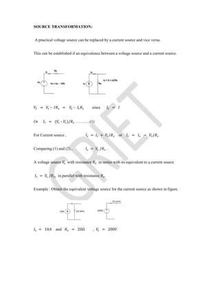 SOURCE TRANSFORMATION:
A practical voltage source can be replaced by a current source and vice versa.
This can be established if an equivalence between a voltage source and a current source.
= – = – since =
Or = ( – )/ ………..(1)
For Current source , = + / or = − /
Comparing (1) and (2) , = / .
A voltage source with resistance in series with its equivalent to a current source
= / , in parallel with resistance .
Example : Obtain the equivalent voltage source for the current source as shown in figure.
= 10 and = 20Ω , = 200 .
 