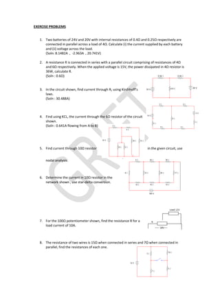 EXERCISE PROBLEMS
1. Two batteries of 24V and 20V with internal resistances of 0.4Ω and 0.25Ω respectively are
connected in parallel across a load of 4Ω. Calculate (i) the current supplied by each battery
and (ii) voltage across the load.
(Soln: 8.1482A , -2.963A , 20.741V)
2. A resistance R is connected in series with a parallel circuit comprising of resistances of 4Ω
and 6Ω respectively. When the applied voltage is 15V, the power dissipated in 4Ω resistor is
36W, calculate R.
(Soln : 0.6Ω)
3. In the circuit shown, find current through RL using Kirchhoff’s
laws.
(Soln : 30.488A)
4. Find using KCL, the current through the 6Ω resistor of the circuit
shown.
(Soln : 0.641A flowing from A to B)
5. Find current through 10Ω resistor in the given circuit, use
nodal analysis.
6. Determine the current in 10Ω resistor in the
network shown , use star-delta conversion.
7. For the 100Ω potentiometer shown, find the resistance R for a
load current of 10A.
8. The resistance of two wires is 15Ω when connected in series and 7Ω when connected in
parallel, find the resistances of each one.
 