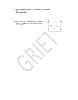 9. Find the equivalent resistance across the battery terminals with
(a) Switch S open
(b) Switch S closed.
10. In the given circuit, find the value of V2 that will
cause the voltage across 20Ω to be zero by using
mesh analysis.
 