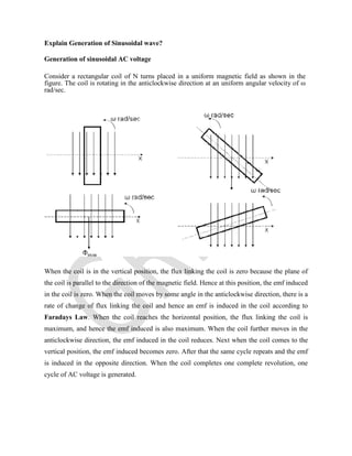 Explain Generation of Sinusoidal wave?
Generation of sinusoidal AC voltage
Consider a rectangular coil of N turns placed in a uniform magnetic field as shown in the
figure. The coil is rotating in the anticlockwise direction at an uniform angular velocity of ω
rad/sec.
When the coil is in the vertical position, the flux linking the coil is zero because the plane of
the coil is parallel to the direction of the magnetic field. Hence at this position, the emf induced
in the coil is zero. When the coil moves by some angle in the anticlockwise direction, there is a
rate of change of flux linking the coil and hence an emf is induced in the coil according to
Faradays Law. When the coil reaches the horizontal position, the flux linking the coil is
maximum, and hence the emf induced is also maximum. When the coil further moves in the
anticlockwise direction, the emf induced in the coil reduces. Next when the coil comes to the
vertical position, the emf induced becomes zero. After that the same cycle repeats and the emf
is induced in the opposite direction. When the coil completes one complete revolution, one
cycle of AC voltage is generated.
 