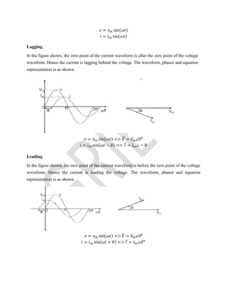 = sin( )
= sin( )
Lagging
In the figure shown, the zero point of the current waveform is after the zero point of the voltage
waveform. Hence the current is lagging behind the voltage. The waveform, phasor and equation
representation is as shown.
= sin( ) => = ∠0
= sin( − ) => ̅ = ∠ −
Leading
In the figure shown, the zero point of the current waveform is before the zero point of the voltage
waveform. Hence the current is leading the voltage. The waveform, phasor and equation
representation is as shown.
= sin( ) => = ∠0
= sin( + ) => ̅ = ∠
 