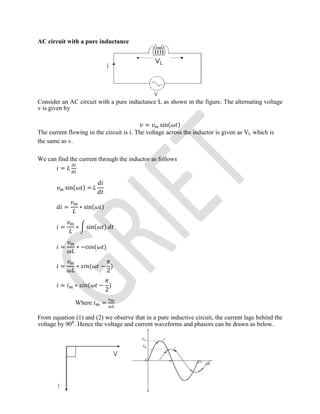 AC circuit with a pure inductance
Consider an AC circuit with a pure inductance L as shown in the figure. The alternating voltage
v is given by
= sin( )
The current flowing in the circuit is i. The voltage across the inductor is given as VL which is
the same as v.
We can find the current through the inductor as follows
=
sin( ) =
= ∗ sin( )
= ∗ sin( )
= ∗ −cos( )
= ∗ ( −
2
)
= ∗ ( −
2
)
Where =
From equation (1) and (2) we observe that in a pure inductive circuit, the current lags behind the
voltage by 90⁰. Hence the voltage and current waveforms and phasors can be drawn as below.
 