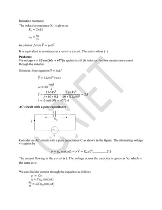 Inductive reactance
The inductive reactance XL is given as
= 2
=
ℎ = ̅
It is equivalent to resistance in a resistive circuit. The unit is ohms ( )
Problem:
The voltage = + is applied to a 0.1H inductor. Find the steady-state current
through the inductor.
Solution: from equation V = ̅
= 12∠45
= 60
̅ =
12∠45
∗ 60 ∗ 0.1
=
12∠45
60 ∗ 0.1∠90
= 2
= 2 cos(60 − 45 )
AC circuit with a pure capacitance
Consider an AC circuit with a pure capacitance C as shown in the figure. The alternating voltage
v is given by
= sin( ) => = ∠0 ____________(1)
The current flowing in the circuit is i. The voltage across the capacitor is given as VC which is
the same as .
We can find the current through the capacitor as follows
=
q = sin( )
= cos( )
 