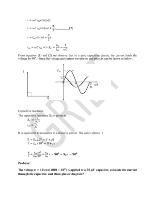 = cos( )
= sin( +
2
)____________(2)
= sin( +
2
)
= => = =
1
From equation (1) and (2) we observe that in a pure capacitive circuit, the current leads the
voltage by 90⁰. Hence the voltage and current waveforms and phasors can be drawn as below.
Capacitive reactance
The capacitive reactance XC is given as
=
=
It is equivalent to resistance in a resistive circuit. The unit is ohms ( )
= ∠0 = + 0
̅ = ∠90 = 0 +
=
∠
∠
= ∠ − = ∠ −
Problem:
The voltage = ( + ) is applied to a capacitor, calculate the current
through the capacitor, and Draw phasor diagram?
 
