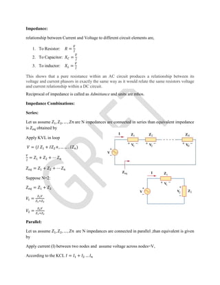 Impedance:
relationship between Current and Voltage to different circuit elements are,
1. To Resistor: = ̅
2. To Capacitor: = ̅
3. To inductor: = ̅
This shows that a pure resistance within an AC circuit produces a relationship between its
voltage and current phasors in exactly the same way as it would relate the same resistors voltage
and current relationship within a DC circuit.
Reciprocal of impedance is called as Admittance and units are mhos.
Impedance Combinations:
Series:
Let us assume , , … , are N impedances are connected in series than equivalent impedance
is obtained by
Apply KVL in loop
= ( + +, … … . )
= + + ⋯
= + + ⋯
Suppose N=2:
= +
=
=
Parallel:
Let us assume , , … , are N impedances are connected in parallel ,than equivalent is given
by
Apply current (I) between two nodes and assume voltage across nodes=V,
According to the KCL = + …
 