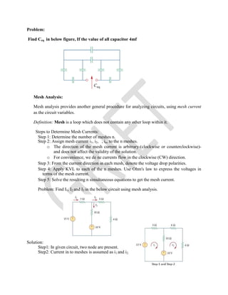 Problem:
Find Ceq in below figure, If the value of all capacitor 4mf
Mesh Analysis:
Mesh analysis provides another general procedure for analyzing circuits, using mesh current
as the circuit variables.
Definition: Mesh is a loop which does not contain any other loop within it.
Steps to Determine Mesh Currents:
Step 1: Determine the number of meshes n.
Step 2: Assign mesh current i1, i2, , in, to the n meshes.
o The direction of the mesh current is arbitrary-(clockwise or counterclockwise)-
and does not affect the validity of the solution.
o For convenience, we de ne currents flow in the clockwise (CW) direction.
Step 3: From the current direction in each mesh, denote the voltage drop polarities.
Step 4: Apply KVL to each of the n meshes. Use Ohm's law to express the voltages in
terms of the mesh current.
Step 5: Solve the resulting n simultaneous equations to get the mesh current.
Problem: Find I1, I2 and I3 in the below circuit using mesh analysis.
Solution:
Step1: In given circuit, two node are present.
Step2: Current in to meshes is assumed as i1 and i2.
 