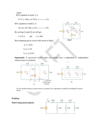 Step3:
. KVL equation to mesh 1, is
-15+5 i1+10(i1-i2)+10=0---------------(1)
KVL equation to mesh 2, is
+6i2+4i2-10+10(i2-i1)=0---------------(2)
By solving (1) and (2) we will get
i1=2.0 A and i2=1.50A
But comparing given circuit with circuit in Step3,
I1=i1=2.0A
I2=i2=1.5A
I3=i1-i2=0.5A
Supermesh: A supermesh results when two meshes have a (dependent or independent)
current source in common.
Problem:
Find I using mesh analysis.
 