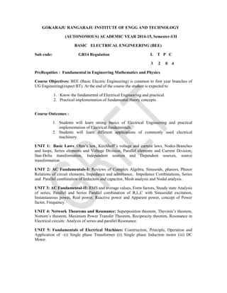 GOKARAJU RANGARAJU INSTITUTE OF ENGG AND TECHNOLOGY
(AUTONOMOUS) ACADEMIC YEAR 2014-15, Semester-I/II
BASIC ELECTRICAL ENGINEERING (BEE)
Sub code: GR14 Regulation L T P C
3 2 0 4
PreRequities : Fundamental in Engineering Mathematics and Physics
Course Objectives: BEE (Basic Electric Engineering) is common to first year branches of
UG Engineering(expect BT). At the end of the course the student is expected to
1. Know the fundamental of Electrical Engineering and practical.
2. Practical implementation of fundamental theory concepts.
Course Outcomes :
1. Students will learn strong basics of Electrical Engineering and practical
implementation of Electrical fundamentals.
2. Students will learn different applications of commonly used electrical
machinery
UNIT 1: Basic Laws: Ohm’s law, Kirchhoff’s voltage and current laws, Nodes-Branches
and loops, Series elements and Voltage Division, Parallel elements and Current Division,
Star-Delta transformation, Independent sources and Dependent sources, source
transformation.
UNIT 2: AC Fundamentals-I: Reviews of Complex Algebra, Sinusoids, phasors, Phasor
Relations of circuit elements, Impedance and admittance, Impedance Combinations, Series
and Parallel combination of Inductors and capacitor, Mesh analysis and Nodal analysis .
UNIT 3: AC Fundamental-II: RMS and average values, Form factors, Steady state Analysis
of series, Parallel and Series Parallel combination of R,L,C with Sinusoidal excitation,
Instantaneous power, Real power, Reactive power and Apparent power, concept of Power
factor, Frequency.
UNIT 4: Network Theorems and Resonance: Superposition theorem, Thevinin’s theorem,
Nortorn’s theorem, Maximum Power Transfer Theorem, Reciprocity theorem, Resonance in
Electrical circuits: Analysis of series and parallel Resonance.
UNIT 5: Fundamentals of Electrical Machines: Construction, Principle, Operation and
Application of –(i) Single phase Transformer (ii) Single phase Induction motor (iii) DC
Motor.
 