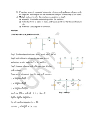 b) If a voltage source is connected between the reference node and a non-reference node,
we simply set the voltage at the non-reference node equal to the voltage of the source.
c) Multiple methods to solve the simultaneous equations in Step4.
1) Method 1: Elimination technique (good for few variables)
2) Method 2: Write in terms of matrix and vectors (write Ax=b) then use Cramer’s
rule.
3) Method 3: Use computer or calculators.
Problem:
Find the value of V4 in below circuit.
Step1: Total number of nodes are 4 they are n0, n1,n2 and n3.
Step2: node n0 is selected as reference node. Vn0=0
and voltage at other nodes are Vn1, Vn2 and Vn3.
Step3: Assume voltage at node n2 is more than all other
node voltages.
So current is going away from this node in all branches.
= =
= =
= =
( )
2 + + = 0
+ +
( )
= 0
By solving above equation = 2
=
( )
= = 1.25
 
