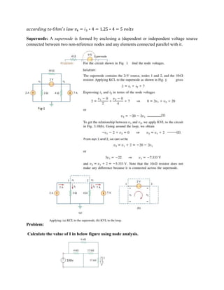 ℎ = ∗ 4 = 1.25 ∗ 4 = 5
Supernode: A supernode is formed by enclosing a (dependent or independent voltage source
connected between two non-reference nodes and any elements connected parallel with it.
Problem:
Calculate the value of I in below figure using node analysis.
 