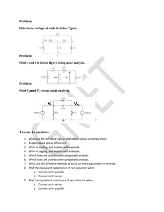 Problem:
Determine voltage at node in below figure.
Problem:
Find v and i in below figure using node analysis.
Problem:
Find using nodal analysis.
Two marks questions:
1. What are the different type of alternative signals and draw them.
2. Explain about phase difference.
3. What is leading, and explain with example.
4. What is lagging, and explain with example.
5. Which laws are used to solve using mesh analysis.
6. Which laws are used to solve using mesh analysis.
7. What are the different methods to solve un-know parameter in network.
8. Find the equivalent capacitance of two capacitor when
a. Connected in parallel
b. Connected in series.
9. Find the equivalent inductance of two inductor when
a. Connected in series.
b. Connected in parallel.
 