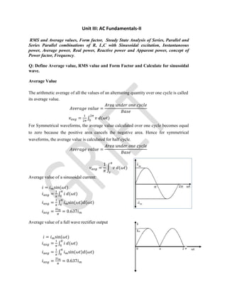 Unit III: AC Fundamentals-II
RMS and Average values, Form factor, Steady State Analysis of Series, Parallel and
Series Parallel combinations of R, L,C with Sinusoidal excitation, Instantaneous
power, Average power, Real power, Reactive power and Apparent power, concept of
Power factor, Frequency.
Q: Define Average value, RMS value and Form Factor and Calculate for sinusoidal
wave.
Average Value
The arithmetic average of all the values of an alternating quantity over one cycle is called
its average value.
=
= ∫ ( )
For Symmetrical waveforms, the average value calculated over one cycle becomes equal
to zero because the positive area cancels the negative area. Hence for symmetrical
waveforms, the average value is calculated for half cycle.
=
=
1
( )
Average value of a sinusoidal current:
= sin( )
= ∫ ( )
= ∫ sin( ) ( )
= = 0.637
Average value of a full wave rectifier output
= sin( )
= ∫ ( )
= ∫ sin( ) ( )
= = 0.637
 