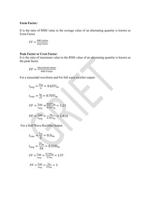 Form Factor:
It is the ratio of RMS value to the average value of an alternating quantity is known as
Form Factor
=
Peak Factor or Crest Factor:
It is the ratio of maximum value to the RMS value of an alternating quantity is known as
the peak factor.
=
For a sinusoidal waveform and For full wave rectifier output:
= = 0.637
=
√
= 0.707
= =
.
.
= 1.11
= =
.
= 1.414
For a Half Wave Rectifier Output:
=
2
= 0.5
=
2
2
= 0.318
= =
.
.
= 1.57
= = .
= 2
 