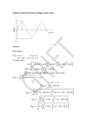 Problem: Find Form Factor of figure show below.
Solution:
From figure:
( ) = 4 ∗ 0 ≤ ≤ 1
= 4 − 4( − 1) 1 ≤ ≤ 2
Average value:
1/ ( ) = 1/4 4 + 4 − 4( − 1)
/
¼ 4 ∗ + 4 ] − 4 ∗ + 4 ]
∗ (4 ∗ [1/2] + 4 − 4[4/2 − 1/2] + 4) = 0.25
= ∫ ( ) = /2
=
1
2
( )
=
1
2
16 ∗ ( ) + 16 ∗ (1 − 1( − 1))
=
16
2
+ (−( − 2))
= 8 ∗ + ( − 4 + 4)
 