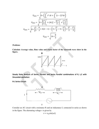 = 8 ∗ + ( − 2)
= 8 ∗
3
+ (4 ) −
4
2
+
3
= 8 ∗
1
3
−
0
3
+ 4(2 − 1) − 4 ∗
2
2
− 4 ∗
1
2
+
2
3
−
1
3
= 14 ∗
8
3
Problem:
Calculate Average value, Rms value and Form factor of the sawtooth wave show in the
figure.
Steady State Analysis of Series, Parallel and Series Parallel combinations of R, L,C with
Sinusoidal excitation:
R-L Series Circuit:
Consider an AC circuit with a resistance R and an inductance L connected in series as shown
in the figure. The alternating voltage v is given by
= sin( )
 