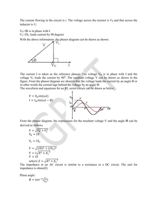 The current flowing in the circuit is i. The voltage across the resistor is VR and that across the
inductor is VL
VR=IR is in phase with I
VL=IXL leads current by 90 degrees
With the above information, the phasor diagram can be drawn as shown.
The current I is taken as the reference phasor. The voltage VR is in phase with I and the
voltage VL leads the current by 90⁰. The resultant voltage V can be drawn as shown in the
figure. From the phasor diagram we observe that the voltage leads the current by an angle Φ or
in other words the current lags behind the voltage by an angle Φ.
The waveform and equations for an RL series circuit can be drawn as below.
= sin( )
= sin( − ∅)
From the phasor diagram, the expressions for the resultant voltage V and the angle Φ can be
derived as follows.
= +
=
=
= ( ) + ( )
= +
=
ℎ = +
The impedance in an AC circuit is similar to a resistance in a DC circuit. The unit for
impedance is ohms(Ω)
Phase angle:
∅ = ( )
 