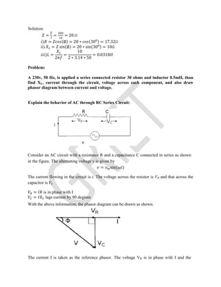 Solution:
= ̅
= = 20 Ω
) = (∅) = 20 ∗ (30 ) = 17.32Ω
ii) = sin(∅) = 20 ∗ sin(30 ) = 10Ω
) =
2
=
10
2 ∗ 3.14 ∗ 50
= 0.0318
Problem:
A 230v, 50 Hz, is applied a series connected resistor 30 ohms and inductor 0.5mH, than
find XL, current through the circuit, voltage across each component, and also draw
phasor diagram between current and voltage.
Explain the behavior of AC through RC Series Circuit:
Consider an AC circuit with a resistance R and a capacitance C connected in series as shown
in the figure. The alternating voltage v is given by
= sin( )
The current flowing in the circuit is i. The voltage across the resistor is VR and that across the
capacitor is
= is in phase with I
= lags current by 90 degrees
With the above information, the phasor diagram can be drawn as shown.
The current I is taken as the reference phasor. The voltage VR is in phase with I and the
 