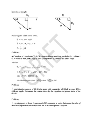 Impedance triangle:
Phasor algebra for RC series circuit.
= + 0 = ∠0
̅ = − = ∠ − ∅
̅ = = ∠∅
Problem:
A Capacitor of capacitance 79.5µF is connected in series with a non inductive resistance
of 30 across a 100V, 50Hz supply. Find (i) impedance (ii) current (iii) phase angle
Solution:
= = ∗ . ∗ ∗ . ∗
= 40Ω
) = + = √30 + 40 = 50Ω
) = / = 100/50 = 2
) ℎ = = = 53
Problem:
A non-inductive resistor of 10 Ω is in series with a capacitor of 100µF across a 250V,
50Hz ac supply. Determine the current taken by the capacitor and power factor of the
circuit
Problem:
A circuit consists of R and C reactance is 30Ω connected in series. Determine the value of
R for which power factor of the circuit is 0.8. Draw the phasor Diagram.
 