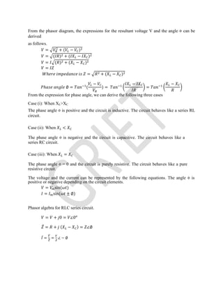From the phasor diagram, the expressions for the resultant voltage V and the angle Φ can be
derived
as follows.
= + ( − )
= ( ) + ( − )
= ( ) + ( − )
=
ℎ = + ( − )
ℎ ∅ = (
−
) =
−
=
−
From the expression for phase angle, we can derive the following three cases
Case (i): When XL>XC
The phase angle Ф is positive and the circuit is inductive. The circuit behaves like a series RL
circuit.
Case (ii): When <
The phase angle Ф is negative and the circuit is capacitive. The circuit behaves like a
series RC circuit.
Case (iii): When =
The phase angle Ф = 0 and the circuit is purely resistive. The circuit behaves like a pure
resistive circuit.
The voltage and the current can be represented by the following equations. The angle Φ is
positive or negative depending on the circuit elements.
= sin( )
= sin( ± ∅)
Phasor algebra for RLC series circuit.
= + 0 = ∠0
̅ = + ( − ) = ∠∅
̅ = = ∠ − ∅
 