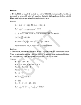 Problem:
A 230 V, 50 Hz ac supply is applied to a coil of 0.06 H inductance and 2.5 resistance
connected in series with a 6.8 µF capacitor. Calculate (i) Impedance (ii) Current (iii)
Phase angle between current and voltage (iv) power factor
Solution:
= 2 = 1 ∗ 3.14 ∗ 50 ∗ 0.06 = 18.84 Ω
= = ∗ . ∗ ∗ . ∗
= 468 Ω
) = + ( − ) = 2.5 + (18.84 − 468) = 449.2 Ω
= = = 0.512
∅ = =
.
= −89. 7
= cos(∅) = cos(−89.7) = 0.0056
Problem:
A resistance R, an inductance L=0.01 H and a capacitance C are connected in series.
When an alternating voltage v=400sin( 3000t-20º)is applied to the series combination,
the current flowing is 10 2 sin(3000t-65º). Find the values of R and C.
Solution:
∅ = 65 − 20 = 45
= 2 = = 3000 ∗ 0.01 = 30
(∅) = (45) = 1
(∅) = = 1
− =
Z= =
√
=√ +
= 20Ω
= − = 30 − 20 = 10Ω
= => = = ∗
= 33.3
 
