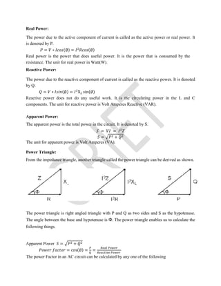 Real Power:
The power due to the active component of current is called as the active power or real power. It
is denoted by P.
= ∗ (∅) = (∅)
Real power is the power that does useful power. It is the power that is consumed by the
resistance. The unit for real power in Watt(W).
Reactive Power:
The power due to the reactive component of current is called as the reactive power. It is denoted
by Q.
= ∗ (∅) = X sin(∅)
Reactive power does not do any useful work. It is the circulating power in the L and C
components. The unit for reactive power is Volt Amperes Reactive (VAR).
Apparent Power:
The apparent power is the total power in the circuit. It is denoted by S.
= =
= +
The unit for apparent power is Volt Amperes (VA).
Power Triangle:
From the impedance triangle, another triangle called the power triangle can be derived as shown.
The power triangle is right angled triangle with P and Q as two sides and S as the hypotenuse.
The angle between the base and hypotenuse is Φ. The power triangle enables us to calculate the
following things.
Apparent Power = +
= cos(∅) = =
The power Factor in an AC circuit can be calculated by any one of the following
 