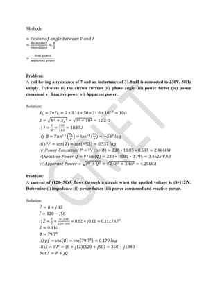 Methods
=
= =
=
Problem:
A coil having a resistance of 7 and an inductance of 31.8mH is connected to 230V, 50Hz
supply. Calculate (i) the circuit current (ii) phase angle (iii) power factor (iv) power
consumed v) Reactive power vi) Apparent power.
Solution:
= 2 = 2 ∗ 3.14 ∗ 50 ∗ 31.8 ∗ 10 = 10Ω
= + = √7 + 10 = 12.2 Ω
) = =
.
= 18.85
) ∅ = = tan ( ) = −53
) = cos(∅) = cos(−53) = 0.537
) = (∅) = 230 ∗ 18.85 ∗ 0.537 = 2.484
) = sin(∅) = 230 ∗ 18.85 ∗ 0.795 = 3.462
) = + = √2.48 + 3.46 = 4.25
Problem:
A current of (120-j50)A flows through a circuit when the applied voltage is (8+j12)V.
Determine (i) impedance (ii) power factor (iii) power consumed and reactive power.
Solution:
= 8 + 12
̅ = 120 − 50
) ̅ = ̅
= = 0.02 + 0.11 = 0.11∠79.7
= 0.11Ω
∅ = 79.7
) = cos(∅) = cos(79.7 ) = 0.179
) = ∗
= (8 + 12)(120 + 50) = 360 + 1840
= +
 