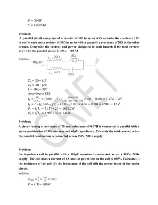 = 360
= 1860
Problem:
A parallel circuit comprises of a resistor of 20Ω in series with an inductive reactance 15Ω
in one branch and a resistor of 30Ω in series with a capacitive reactance of 20Ω in the other
branch. Determine the current and power dissipated in each branch if the total current
drawn by the parallel circuit is ∠ − ⁰
Solution:
= 20 + 15
= 30 − 20
= 10∠ − 30
According to KCL
= = (8.66 − 5) ∗
( )
( ) ( )
= 3.8 − 6.08 = 7.17∠ − 60
= − (8.66 − 5) − (3.8 − 6.08) = 4.86 + 1.08 = 4.98∠ − 12.5
= = 7.17 ∗ 20 = 1028.2
= = 4.98 ∗ 30 = 744
Problem:
A circuit having a resistance of 20 and inductance of 0.07H is connected in parallel with a
series combination of 50 resistance and 60µF capacitance. Calculate the total current, when
the parallel combination is connected across 230V, 50Hz supply.
Problem:
An impedance coil in parallel with a 100µF capacitor is connected across a 200V, 50Hz
supply. The coil takes a current of 4A and the power loss in the coil is 600W. Calculate (i)
the resistance of the coil (ii) the inductance of the coil (iii) the power factor of the entire
circuit.
Solution:
= = = 50Ω
= = 600
 