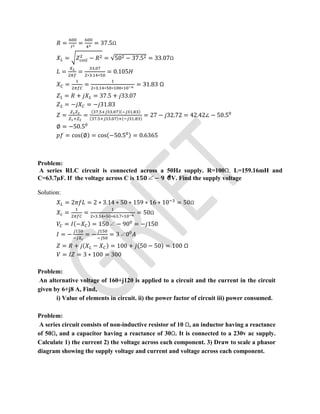= = = 37.5Ω
= − = √50 − 37.5 = 33.07Ω
= =
.
∗ . ∗
= 0.105
= =
∗ . ∗ ∗ ∗
= 31.83 Ω
= + = 37.5 + 33.07
= − = − 31.83
= =
( . . )( . )
( . . ) ( . )
= 27 − 32.72 = 42.42∠ − 50.5
∅ = −50.5
= cos(∅) = cos(−50.5 ) = 0.6365
Problem:
A series RLC circuit is connected across a 50Hz supply. R=100Ω, L=159.16mH and
C=63.7µF. If the voltage across C is ∠ − V. Find the supply voltage
Solution:
= 2 = 2 ∗ 3.14 ∗ 50 ∗ 159 ∗ 16 ∗ 10 = 50Ω
= = ∗ . ∗ ∗ . ∗
= 50Ω
= (− ) = 150∠ − 90 = − 150
= − = − = 3∠0
= + ( − ) = 100 + (50 − 50) = 100 Ω
= = 3 ∗ 100 = 300
Problem:
An alternative voltage of 160+j120 is applied to a circuit and the current in the circuit
given by 6+j8 A, Find,
i) Value of elements in circuit. ii) the power factor of circuit iii) power consumed.
Problem:
A series circuit consists of non-inductive resistor of 10 Ω, an inductor having a reactance
of 50Ω, and a capacitor having a reactance of 30Ω. It is connected to a 230v ac supply.
Calculate 1) the current 2) the voltage across each component. 3) Draw to scale a phasor
diagram showing the supply voltage and current and voltage across each component.
 