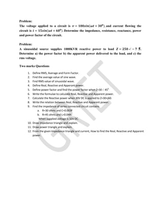 Problem:
The voltage applied to a circuit is = ( + ), and current flowing the
circuit is = ( + ). Determine the impedance, resistance, reactance, power
and power factor of the circuit.
Problem:
A sinusoidal source supplies 1000KVR reactive power to load = ∠ − .
Determine a) the power factor b) the apparent power delivered to the load, and c) the
rms voltage.
Two marks Questions
1. Define RMS, Average and Form Factor.
2. Find the average value of sine wave.
3. Find RMS value of sinusoidal wave.
4. Define Real, Reactive and Apperant power.
5. Define power factor and find the power factor when Z=30∠450.
6. Write the formulae to calculate Real, Reactive and Apparent power.
7. Calculate the Reactive power when 30V DC is applied to Z=30+j60.
8. Write the relation between Real, Reactive and Apparent power.
9. Find the impedance of series connected circuit contains
a. R=30 ohms and C=0.003F
b. R=45 ohms and L=0.04H
When supplied voltage is 32V DC.
10. Draw impedance triangle and explain.
11. Draw power triangle and explain.
12. From the given Impedance triangle and current, How to find the Real, Reactive and Apparent
power.
 