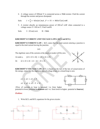 4. A voltage source of 20Sinπt V is connected across a 5KΩ resistor. Find the current
through the resistor and power dissipated.
Soln: = = 4 ( ) , = = 80 ( ) .
5. A resistor absorbs an instantaneous power of 20Cos2
t mW when connected to a
voltage source V=10Cost V. Find I and R.
Soln: I = 2Cos(t) mA R = 5KΩ.
KIRCHOFF’S CURRENT AND VOLTAGE LAWS ( KCL and KVL)
KIRCHOFF’S CURRENT LAW : KCL states that the total current entering a junction is
equal to the total current leaving the junction.
(or)
The algebraic sum of the currents at the junction (node) will be zero.
At node n, ( 2 + 3 + 4) = ( 1 + 6 + 5)
Or 2 + 3 + 4 − 1 − 6 − 5 = 0.
KIRCHOFF’S VOLTAGE LAW: KVL is based on the law of the law of conservation of
the energy, states that the algebraic sum of voltage drops in a closed loop is zero.
1 + 2 + 3 =
1 + 2 + 3 – = 0
{Flow of currents in loop is assumed +ve from higher
potential to lower potential in elements and +ve from lower to higher potential in Sources}
Problem:
1. Write KCL and KVL equations for the given circuits:
 
