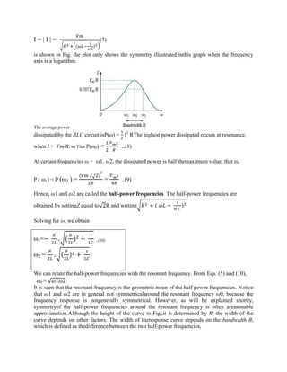 I = | I | =
( )
(7)
is shown in Fig. the plot only shows the symmetry illustrated inthis graph when the frequency
axis is a logarithm.
The average power
dissipated by the RLC circuit isP(ω) = I2
RThe highest power dissipated occurs at resonance,
when I = Vm/R, so That P(ω0) = ..(8)
At certain frequencies ω = ω1, ω2, the dissipated power is half themaximum value; that is,
P ( ω1) = P (ω2 ) =
( )⁄
= ..(9)
Hence, ω1 and ω2 are called the half-power frequencies. The half-power frequencies are
obtained by settingZ equal to√2R and writing + ( − )
Solving for ω, we obtain
ω1=− + ( ) + ..(10)
ω2 = + ( ) +
We can relate the half-power frequencies with the resonant frequency. From Eqs. (5) and (10),
ω0 = √ 1 2
It is seen that the resonant frequency is the geometric mean of the half power frequencies. Notice
that ω1 and ω2 are in general not symmetricalaround the resonant frequency ω0, because the
frequency response is notgenerally symmetrical. However, as will be explained shortly,
symmetryof the half-power frequencies around the resonant frequency is often areasonable
approximation.Although the height of the curve in Fig.,it is determined by R, the width of the
curve depends on other factors. The width of theresponse curve depends on the bandwidth B,
which is defined as thedifference between the two half-power frequencies,
 