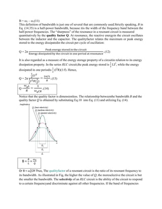 B = ω2 – ω1(11)
This definition of bandwidth is just one of several that are commonly used.Strictly speaking, B in
Eq. (14.35) is a half-power bandwidth, because itis the width of the frequency band between the
half-power frequencies. The “sharpness” of the resonance in a resonant circuit is measured
quantitatively by the quality factor Q. At resonance, the reactive energyin the circuit oscillates
between the inductor and the capacitor. The qualityfactor relates the maximum or peak energy
stored to the energy dissipatedin the circuit per cycle of oscillation:
Q = 2π ..(12)
It is also regarded as a measure of the energy storage property of a circuitin relation to its energy
dissipation property. In the series RLC circuit,the peak energy stored is LI2
, while the energy
dissipated in one periodis (I2
R)(1/f). Hence,
Q = 2π
( )
= ..(13)
Q = = ..(14)
Notice that the quality factor is dimensionless. The relationship betweenthe bandwidth B and the
quality factor Q is obtained by substituting Eq.10 into Eq. (11) and utilizing Eq. (14).
B = =
Or B = CR Thus, The qualityfactor of a resonant circuit is the ratio of its resonant frequency to
its bandwidth. As illustrated in Fig, the higher the value of Q, the moreselective the circuit is but
the smaller the bandwidth. The selectivity of an RLC circuit is the ability of the circuit to respond
to a certain frequencyand discriminate against all other frequencies. If the band of frequencies
 