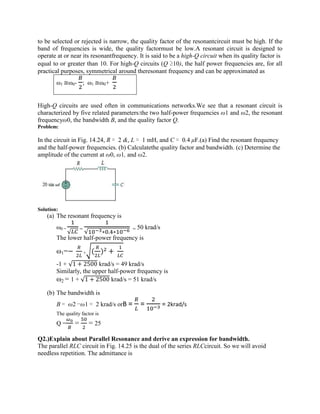 to be selected or rejected is narrow, the quality factor of the resonantcircuit must be high. If the
band of frequencies is wide, the quality factormust be low.A resonant circuit is designed to
operate at or near its resonantfrequency. It is said to be a high-Q circuit when its quality factor is
equal to or greater than 10. For high-Q circuits (Q ≥10), the half power frequencies are, for all
practical purposes, symmetrical around theresonant frequency and can be approximated as
ω1 ≅ω0- ; ω1 ≅ω0+
High-Q circuits are used often in communications networks.We see that a resonant circuit is
characterized by five related parameters:the two half-power frequencies ω1 and ω2, the resonant
frequencyω0, the bandwidth B, and the quality factor Q.
Problem:
In the circuit in Fig. 14.24, R = 2 &, L = 1 mH, and C = 0.4 μF.(a) Find the resonant frequency
and the half-power frequencies. (b) Calculatethe quality factor and bandwidth. (c) Determine the
amplitude of the current at ω0, ω1, and ω2.
Solution:
(a) The resonant frequency is
ω0 =
√
=
√ ∗ . ∗
= 50 krad/s
The lower half-power frequency is
ω1=− + ( ) +
-1 + √1 + 2500 krad/s = 49 krad/s
Similarly, the upper half-power frequency is
ω2 = 1 + √1 + 2500 krad/s = 51 krad/s
(b) The bandwidth is
B = ω2 −ω1 = 2 krad/s orB = = = 2krad/s
The quality factor is
Q = = = 25
Q2.)Explain about Parallel Resonance and derive an expression for bandwidth.
The parallel RLC circuit in Fig. 14.25 is the dual of the series RLCcircuit. So we will avoid
needless repetition. The admittance is
 