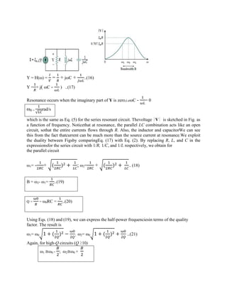 Y = H(ω) = = + jωC + ..(16)
Y = + j( ωC - ) ..(17)
Resonance occurs when the imaginary part of Y is zero,i.eωC - = 0
ω0 =
√
rad/s
which is the same as Eq. (5) for the series resonant circuit. Thevoltage |V| is sketched in Fig. as
a function of frequency. Noticethat at resonance, the parallel LC combination acts like an open
circuit, sothat the entire currents flows through R. Also, the inductor and capacitorWe can see
this from the fact thatcurrent can be much more than the source current at resonance.We exploit
the duality between Figsby comparingEq. (17) with Eq. (2). By replacing R, L, and C in the
expressionsfor the series circuit with 1/R, 1/C, and 1/L respectively, we obtain for
the parallel circuit
ω1= - + ( ) + ; ω2= + ( ) + .. (18)
B = ω2- ω1= ..(19)
Q = = ω0RC = ..(20)
Using Eqs. (18) and (19), we can express the half-power frequenciesin terms of the quality
factor. The result is
ω1= ω0 1 + ( ) − ; ω2= ω0 1 + ( ) + ..(21)
Again, for high-Q circuits (Q ≥10)
ω1 ≅ω0 - ; ω2≅ω0 +
 