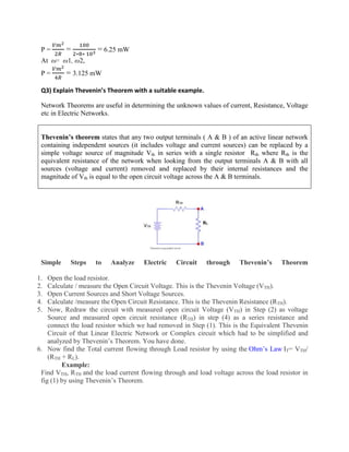 P = =
∗ ∗
= 6.25 mW
At ω= ω1, ω2,
P = = 3.125 mW
Q3) Explain Thevenin’s Theorem with a suitable example.
Network Theorems are useful in determining the unknown values of current, Resistance, Voltage
etc in Electric Networks.
Thevenin’s theorem states that any two output terminals ( A & B ) of an active linear network
containing independent sources (it includes voltage and current sources) can be replaced by a
simple voltage source of magnitude Vth in series with a single resistor Rth where Rth is the
equivalent resistance of the network when looking from the output terminals A & B with all
sources (voltage and current) removed and replaced by their internal resistances and the
magnitude of Vth is equal to the open circuit voltage across the A & B terminals.
Simple Steps to Analyze Electric Circuit through Thevenin’s Theorem
1. Open the load resistor.
2. Calculate / measure the Open Circuit Voltage. This is the Thevenin Voltage (VTH).
3. Open Current Sources and Short Voltage Sources.
4. Calculate /measure the Open Circuit Resistance. This is the Thevenin Resistance (RTH).
5. Now, Redraw the circuit with measured open circuit Voltage (VTH) in Step (2) as voltage
Source and measured open circuit resistance (RTH) in step (4) as a series resistance and
connect the load resistor which we had removed in Step (1). This is the Equivalent Thevenin
Circuit of that Linear Electric Network or Complex circuit which had to be simplified and
analyzed by Thevenin’s Theorem. You have done.
6. Now find the Total current flowing through Load resistor by using the Ohm’s Law IT= VTH/
(RTH + RL).
Example:
Find VTH, RTH and the load current flowing through and load voltage across the load resistor in
fig (1) by using Thevenin’s Theorem.
 