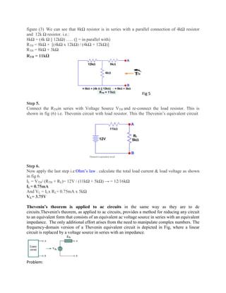 figure (3) We can see that 8kΩ resistor is in series with a parallel connection of 4kΩ resistor
and 12k Ω resistor. i.e.:
8kΩ + (4k Ω || 12kΩ) ….. (|| = in parallel with)
RTH = 8kΩ + [(4kΩ x 12kΩ) / (4kΩ + 12kΩ)]
RTH = 8kΩ + 3kΩ
RTH = 11kΩ
Fig 5
Step 5.
Connect the RTHin series with Voltage Source VTH and re-connect the load resistor. This is
shown in fig (6) i.e. Thevenin circuit with load resistor. This the Thevenin’s equivalent circuit
Step 6.
Now apply the last step i.e Ohm’s law . calculate the total load current & load voltage as shown
in fig 6.
IL = VTH/ (RTH + RL)= 12V / (11kΩ + 5kΩ) → = 12/16kΩ
IL= 0.75mA
And VL = ILx RL= 0.75mA x 5kΩ
VL= 3.75V
Thevenin’s theorem is applied to ac circuits in the same way as they are to dc
circuits.Thevenin's theorem, as applied to ac circuits, provides a method for reducing any circuit
to an equivalent form that consists of an equivalent ac voltage source in series with an equivalent
impedance. The only additional effort arises from the need to manipulate complex numbers. The
frequency-domain version of a Thevenin equivalent circuit is depicted in Fig, where a linear
circuit is replaced by a voltage source in series with an impedance.
Problem:
 