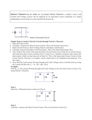 Norton’s Theorem may be stated as Any Linear Electric Network or complex circuit with
Current and Voltage sources can be replaced by an equivalent circuit containing of a single
independent Current Source IN and a Parallel Resistance RN.
Norton’s Equivalent Circuit
Simple Steps to Analyze Electric Circuit through Norton’s Theorem
1. Short the load resistor
2. Calculate / measure the Short Circuit Current. This is the Norton Current (IN)
3. Open Current Sources, Short Voltage Sources and Open Load Resistor.
4. Calculate /measure the Open Circuit Resistance. This is the Norton Resistance (RN)
5. Now, Redraw the circuit with measured short circuit Current (IN) in Step (2) as current Source
and measured open circuit resistance (RN) in step (4) as a parallel resistance and connect the
load resistor which we had removed in Step (3). This is the Equivalent Norton Circuit of that
Linear Electric Network or Complex circuit which had to be simplified and analyzed. You
have done.
6. Now find the Load current flowing through and Load Voltage across Load Resistor by using
the Current divider rule. IL = IN / (RN / (RN+ RL))
Example:
Find RN, IN, the current flowing through and Load Voltage across the load resistor in fig (1) by
using Norton’s Theorem.
Step 1.
Short the 1.5Ω load resistor as shown in (Fig 2).
Step 2.
Calculate / measure the Short Circuit Current. This is the Norton Current (IN).
 
