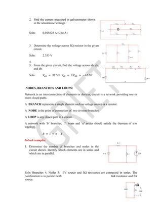2. Find the current measured in galvanometer shown
in the wheatstone’s bridge.
Soln: 0.015625 A (C to A)
3. Determine the voltage across 1Ω resistor in the given
circuit.
Soln: 2.353 V
4.
5. From the given circuit, find the voltage across ab, cb,
and db.
Soln: = 37.5 = 0 = −62.5
NODES, BRANCHES AND LOOPS:
Network is an interconnection of elements or devices, circuit is a network providing one or
more closed paths.
A BRANCH represents a single element such as voltage source or a resistor.
A NODE is the point of connection of two or more branches.
A LOOP is any closed path in a circuit.
A network with ‘b’ branches, ‘l’ loops and ‘n’ nodes should satisfy the theorem of n/w
topology.
= + – 1
Solved examples:
1. Determine the number of branches and nodes in the
circuit shown. Identify which elements are in series and
which are in parallel.
Soln: Branches 4; Nodes 3: 10V source and 5Ω resistance are connected in series. The
combination is in parallel with 6Ω resistance and 2A
source.
 