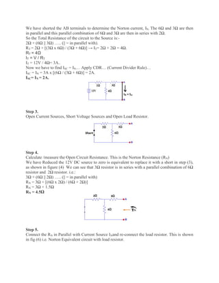We have shorted the AB terminals to determine the Norton current, IN. The 6Ω and 3Ω are then
in parallel and this parallel combination of 6Ω and 3Ω are then in series with 2Ω.
So the Total Resistance of the circuit to the Source is:-
2Ω + (6Ω || 3Ω) ….. (|| = in parallel with).
RT = 2Ω + [(3Ω x 6Ω) / (3Ω + 6Ω)] → IT= 2Ω + 2Ω = 4Ω.
RT = 4Ω
IT = V / RT
IT = 12V / 4Ω= 3A..
Now we have to find ISC = IN… Apply CDR… (Current Divider Rule)…
ISC = IN = 3A x [(6Ω / (3Ω + 6Ω)] = 2A.
ISC= IN = 2A.
Step 3.
Open Current Sources, Short Voltage Sources and Open Load Resistor.
Step 4.
Calculate /measure the Open Circuit Resistance. This is the Norton Resistance (RN)
We have Reduced the 12V DC source to zero is equivalent to replace it with a short in step (3),
as shown in figure (4) We can see that 3Ω resistor is in series with a parallel combination of 6Ω
resistor and 2Ω resistor. i.e.:
3Ω + (6Ω || 2Ω) ….. (|| = in parallel with)
RN = 3Ω + [(6Ω x 2Ω) / (6Ω + 2Ω)]
RN = 3Ω + 1.5Ω
RN = 4.5Ω
Step 5.
Connect the RN in Parallel with Current Source INand re-connect the load resistor. This is shown
in fig (6) i.e. Norton Equivalent circuit with load resistor.
 