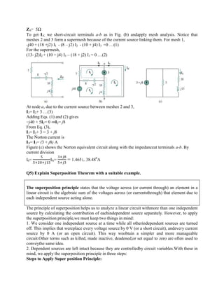 ZN= 5Ω
To get IN, we short-circuit terminals a-b as in Fig. (b) andapply mesh analysis. Notice that
meshes 2 and 3 form a supermesh because of the current source linking them. For mesh 1,
-j40 + (18 +j2) I1 - (8 – j2) I2 - (10 + j4) I3 =0 …(1)
For the supermesh,
(13- j2)I2 + (10 + j4) I3 – (18 + j2) I1 = 0 …(2)
At node a, due to the current source between meshes 2 and 3,
I3= I2+ 3 …(3)
Adding Eqs. (1) and (2) gives
−j40 + 5I2= 0 ⇒I2= j8
From Eq. (3),
I3= I2+ 3 = 3 + j8
The Norton current is
IN= I3= (3 + j8) A
Figure (c) shows the Norton equivalent circuit along with the impedanceat terminals a-b. By
current division
I0= IN= = 1.465∟38.480
A
Q5) Explain Superposition Theorem with a suitable example.
The superposition principle states that the voltage across (or current through) an element in a
linear circuit is the algebraic sum of the voltages across (or currentsthrough) that element due to
each independent source acting alone.
The principle of superposition helps us to analyze a linear circuit withmore than one independent
source by calculating the contribution of eachindependent source separately. However, to apply
the superposition principle,we must keep two things in mind:
1. We consider one independent source at a time while all otherindependent sources are turned
off. This implies that wereplace every voltage source by 0 V (or a short circuit), andevery current
source by 0 A (or an open circuit). This way weobtain a simpler and more manageable
circuit.Other terms such as killed, made inactive, deadened,or set equal to zero are often used to
conveythe same idea.
2. Dependent sources are left intact because they are controlledby circuit variables.With these in
mind, we apply the superposition principle in three steps:
Steps to Apply Super position Principle:
 