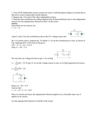 1. Turn off all independent sources except one source. Find theoutput (voltage or current) due to
that active source using nodal ormesh analysis.
2. Repeat step 1 for each of the other independent sources.
3. Find the total contribution by adding algebraically all thecontributions due to the independent
sources.Use the superposition theorem to find v in the circuit
Solution:
Since there are two sources, let
v = v1 + v2
wherev1 and v2 are the contributions due to the 6-V voltage source and
the 3-A current source, respectively. To obtain v1, we set the currentsource to zero, as shown in
Fig. Applying KVL to the loop in Fig.gives
12i1 − 6 = 0 _⇒i1 = 0.5 A
Thus,v1 = 4i1 = 2 V
We may also use voltage division to get v1 by writing
v1 = (6) = 2V.To get v2, we set the voltage source to zero, as in FigUsingcurrent division,i3
i3= (3) = 2A
Hence,v2 = 4i3 = 8 V
And we find
v = v1 + v2 = 2 + 8 = 10 V
Since ac circuits are linear, the superposition theorem applies to ac circuitsthe same way it
applies to dc circuits.
Use the superposition theorem to find Io in the circuit
 